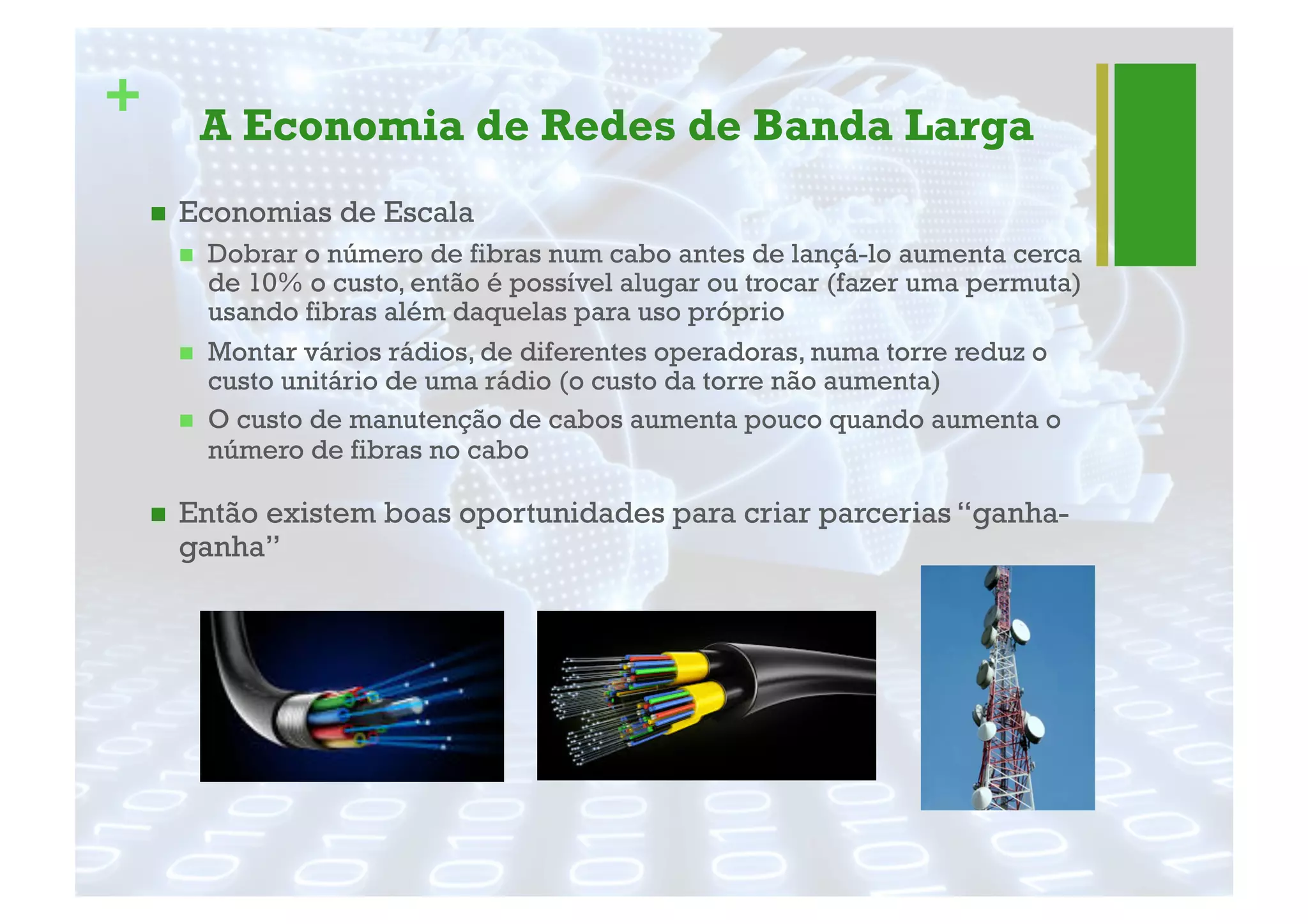 + A Economia de Redes de Banda Larga
"  Economias de Escala
"  Dobrar o número de fibras num cabo antes de lançá-lo aumenta cerca
de 10% o custo, então é possível alugar ou trocar (fazer uma permuta)
usando fibras além daquelas para uso próprio
"  Montar vários rádios, de diferentes operadoras, numa torre reduz o
custo unitário de uma rádio (o custo da torre não aumenta)
"  O custo de manutenção de cabos aumenta pouco quando aumenta o
número de fibras no cabo
"  Então existem boas oportunidades para criar parcerias “ganha-
ganha”
 