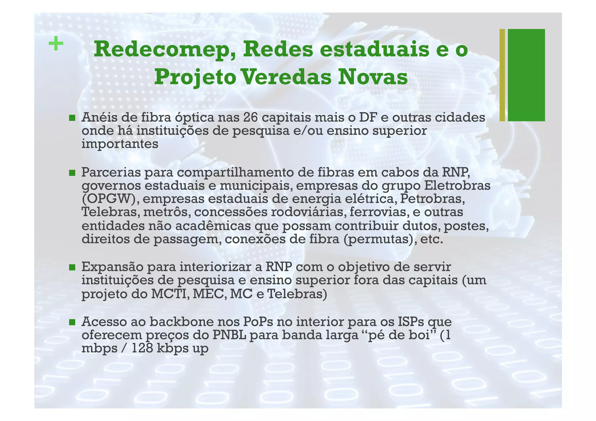 + Redecomep, Redes estaduais e o
Projeto Veredas Novas
"  Anéis de fibra óptica nas 26 capitais mais o DF e outras cidades
onde há instituições de pesquisa e/ou ensino superior
importantes
"  Parcerias para compartilhamento de fibras em cabos da RNP,
governos estaduais e municipais, empresas do grupo Eletrobras
(OPGW), empresas estaduais de energia elétrica, Petrobras,
Telebras, metrôs, concessões rodoviárias, ferrovias, e outras
entidades não acadêmicas que possam contribuir dutos, postes,
direitos de passagem, conexões de fibra (permutas), etc.
"  Expansão para interiorizar a RNP com o objetivo de servir
instituições de pesquisa e ensino superior fora das capitais (um
projeto do MCTI, MEC, MC e Telebras)
"  Acesso ao backbone nos PoPs no interior para os ISPs que
oferecem preços do PNBL para banda larga “pé de boi” (1
mbps / 128 kbps up
 