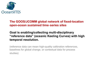 The GOOS/JCOMM global network of fixed-location
open-ocean sustained time series sites‐
Goal is enabling/collecting multi-disciplinary
“reference data” (oceanic Keeling Curves) with high
temporal resolution.
(reference data can mean high-quality calibration references,
baselines for global change, or contextual data for process
studies)
 