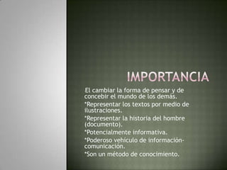 Importancia*El cambiar la forma de pensar y de concebir el mundo de los demás.*Representar los textos por medio de ilustraciones.*Representar la historia del hombre (documento).*Potencialmente informativa.*Poderoso vehículo de información- comunicación.*Son un método de conocimiento.