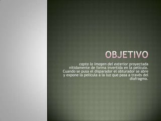 objetivocapta la imagen del exterior proyectada nítidamente de forma invertida en la película. Cuando se pusa el disparador el obturador se abre y expone la película a la luz que pasa a través del diafragma.
