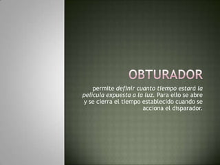 obturadorpermite definir cuanto tiempo estará la película expuesta a la luz. Para ello se abre y se cierra el tiempo establecido cuando se acciona el disparador.