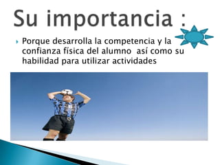 Porque desarrolla la competencia y la confianza física del alumno así como su habilidad para utilizar actividadesSu importancia :