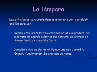 La lámpara Las principales características a tener en cuenta al elegir una lámpara son: Rendimiento luminoso: es la cantidad de luz que produce, por cada vatio de energía eléctrica que consume. Se expresa en lúmenes/vatio o en candelas/vatio. Duración o vida  media: es el tiempo que nos durará la lámpara funcionando. Se expresa en horas.  