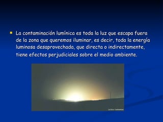 La contaminación lumínica es toda la luz que escapa fuera de la zona que queremos iluminar, es decir, toda la energía luminosa desaprovechada, que directa o indirectamente, tiene efectos perjudiciales sobre el medio ambiente.   