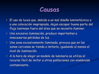 Causas El uso de luces que, debido a un mal diseño luminotécnico o a una colocación inapropiada, dejan escapar buena parte del flujo luminoso fuera del área que se necesita iluminar. Una excesiva iluminación, produce importantes e innecesarias pérdidas de luz. Una zona excesivamente iluminada, provoca que en las zonas cercanas se tienda a imitarla, igualando al menos el nivel de iluminación. A la hora de elegir un modelo de luminaria se utiliza el recurso fácil de imitar a otras poblaciones con alumbrado contaminante .  