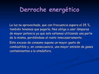 Derroche energético La luz no aprovechada, que con frecuencia supera el 25 %, también tenemos que pagarla. Nos obliga a usar lámparas de mayor potencia ya que solo estamos utilizando una parte de la misma, perdiéndose el resto innecesariamente. Este exceso de consumo supone un mayor gasto de combustible y, en consecuencia, una mayor emisión de gases contaminantes a la atmósfera. 