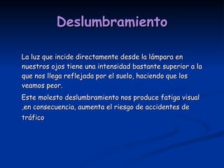 Deslumbramiento La luz que incide directamente desde la lámpara en nuestros ojos tiene una intensidad bastante superior a la que nos llega reflejada por el suelo, haciendo que los veamos peor.  Este molesto deslumbramiento nos produce fatiga visual ,en consecuencia, aumenta el riesgo de accidentes de tráfico   