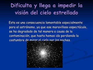 Dificulta y llega a impedir la visión del cielo estrellado Esta es una consecuencia lamentable especialmente para el astrónomo, ya que ese maravilloso espectáculo, se ha degradado de tal manera a causa de la contaminación, que hasta hemos ido perdiendo la costumbre de mirar al cielo por las noches . 