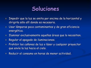 Soluciones Impedir que la luz se emita por encima de la horizontal y dirigirla sólo allí donde es necesaria. Usar lámparas poco contaminantes y de gran eficiencia energética. Iluminar exclusivamente aquellas áreas que lo necesiten. Regular el apagado de iluminaciones. Prohibir los cañones de luz o láser y cualquier proyector que envíe la luz hacia el cielo. Reducir el consumo en horas de menor actividad . 