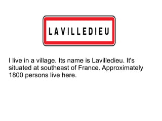 I live in a village. Its name is Lavilledieu. It's situated at southeast of France. Approximately 1800 persons live here.  