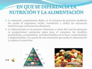 EN QUE SE DIFERENCIA LA NUTRICIÓN Y LA ALIMENTACIÓNLa nutrición, propiamente dicha, es el conjunto de procesos mediante los cuales el organismo recibe, transforma y utiliza las sustancias nutritivas que contienen los alimentos.La alimentación es un proceso voluntario a través del cual las personas se proporcionan sustancias aptas para el consumo, las modifica partiéndolas, cocinándolas, introduciéndolas en la boca, masticándolas y deglutiéndolas. Es a partir de este momento que acaba la alimentación y empieza la nutriciónCLIK