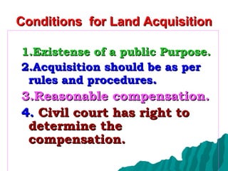 Conditions  for Land Acquisition 1.Existense of a public Purpose. 2.Acquisition should be as per rules and procedures .  3.Reasonable compensation. 4.  Civil court has right to determine the  compensation.   