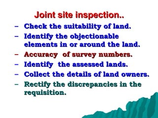 Joint site inspection.. Check the suitability of land. Identify the objectionable elements in or around the land. Accuracy  of survey numbers. Identify  the assessed lands. Collect the details of land owners. Rectify the discrepancies in the requisition. 