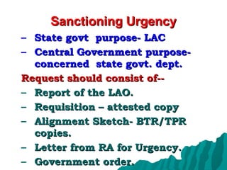 Sanctioning Urgency State govt  purpose- LAC Central Government purpose- concerned  state govt. dept. Request should consist of-- Report of the LAO. Requisition – attested copy Alignment Sketch- BTR/TPR copies. Letter from RA for Urgency. Government order. 