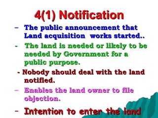 4(1) Notification The public announcement that Land acquisition  works started.. -  The land is needed or likely to be needed by Government for a public purpose. - Nobody should deal with the land notified. Enables the land owner to file objection. Intention to enter the land 