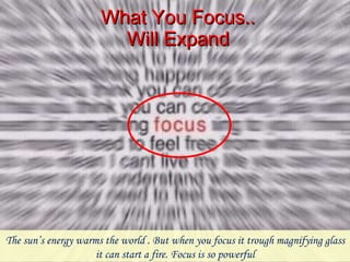 What You Focus.. Will Expand The sun’s energy warms the world . But when you focus it trough magnifying glass it can start a fire. Focus is so powerful 