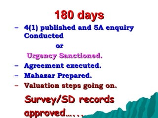 180 days 4(1) published and 5A enquiry Conducted  or  Urgency Sanctioned. Agreement executed. Mahazar Prepared. Valuation steps going on. Survey/SD records approved…... 