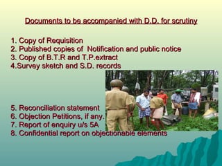 Documents to be accompanied with D.D. for scrutiny 1 .  Copy of Requisition 2. Published copies of  Notification and public notice 3. Copy of B.T.R and T.P.extract 4.Survey sketch and S.D. records 5. Reconciliation statement 6. Objection Petitions, if any. 7. Report of enquiry u/s 5A 8. Confidential report on objectionable elements 