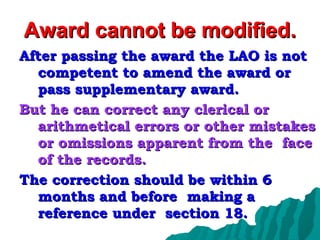 Award cannot be modified. After passing the award the LAO is not competent to amend the award or pass supplementary award. But he can correct any clerical or arithmetical errors or other mistakes or omissions apparent from the  face of the records. The correction should be within 6 months and before  making a reference under  section 18. 