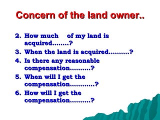 Concern of the land owner.. How much  of my land is acquired……..? When the land is acquired……….? Is there any reasonable compensation……….? When will I get the compensation…………? How will I get the compensation……….? 