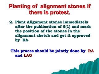 Planting of  alignment stones if there is protest. Plant Alignment stones immediately after the publication of 6(1) and mark the position of the stones in the alignment sketch and get it approved by  RA.  This proces should be jointly done by  RA  and  LAO 