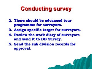 Conducting survey There should be advanced tour programme for surveyors. Assign specific target for surveyors. Review the work diary of surveyors and send it to DD Survey. Send the sub division records for approval. 