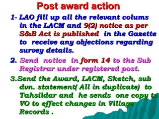 Post award action 1- LAO fill up all the relevant colums in the LACM and  9(2) notice as per S&B Act is published   in the Gazette to  receive any objections regarding survey details. 2.  Send  notice  in  form 14  to the Sub Registrar under registered post. 3.Send the Award, LACM, Sketch, sub dvn. statement( All in duplicate)  to Tahsildar and  he sends  one copy to VO to effect changes in Village Records .  