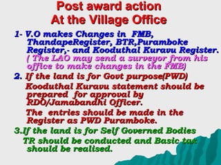 Post award action At the Village Office 1- V.O makes Changes in  FMB, ThandapeRegister, BTR,Puramboke Register,- and Kooduthal Kuravu Register.  ( The LAO may send a surveyor from his office to make changes in the FMB) 2.  If the land is for Govt purpose(PWD) Kooduthal Kuravu statement should be prepared  for approval by RDO/Jamabandhi Officer. The  entries should be made in the Register as PWD Puramboke. 3.If the land is for Self Governed Bodies TR should be conducted and Basic tax should be realised. 