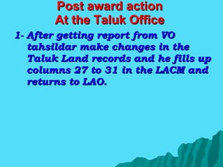 Post award action At the Taluk Office 1- After getting report from VO tahsildar make changes in the Taluk Land records and he fills up columns 27 to 31 in the LACM and returns to LAO. 