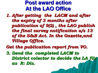 Post award action At the LAO Office After getting  the  LACM and after the expiry of 3 months after publication of 9(2) , the LAO publish the final survey notification u/s 13 of the S&B Act. In the Gazette,and Village Office.  Get the publication report from VO. Send the  completed LACM to District colector to decide the LA file as  R: Dis. 