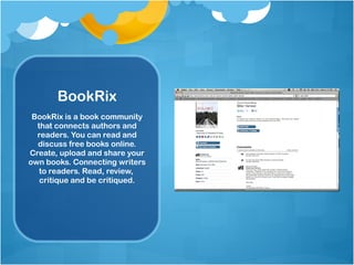 BookRix BookRix is a book community that connects authors and readers. You can read and discuss free books online. Create, upload and share your own books. Connecting writers to readers. Read, review,  critique and be critiqued. 