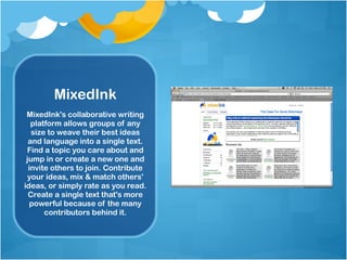 MixedInk MixedInk's collaborative writing platform allows groups of any size to weave their best ideas and language into a single text. Find a topic you care about and jump in or create a new one and invite others to join. Contribute your ideas, mix & match others' ideas, or simply rate as you read. Create a single text that's more powerful because of the many contributors behind it. 