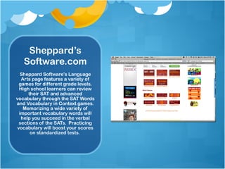 Sheppard’s Software.com Sheppard Software's Language Arts page features a variety of games for different grade levels. High school learners can review their SAT and advanced vocabulary through the SAT Words and Vocabulary in Context games. Memorizing a wide variety of important vocabulary words will help you succeed in the verbal sections of the SATs.  Practicing vocabulary will boost your scores on standardized tests.  