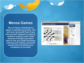 Mensa Games The LA Times crossword is a game to maintain your brain. You will never be bored! Even if you find yourself trapped in a mine or locked in a jail you won’t mind because it will give you more time to sink your teeth into these enticing and riveting crossword puzzles that will stretch your vocabulary to its limits. 