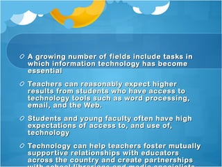 A growing number of fields include tasks in which information technology has become essential Teachers can reasonably expect higher results from students who have access to technology tools such as word processing, email, and the Web. Students and young faculty often have high expectations of access to, and use of, technology Technology can help teachers foster mutually supportive relationships with educators across the country and create partnerships with school librarians and media specialists. (http://www.tewt.org/gettingstartedreasons.html) 