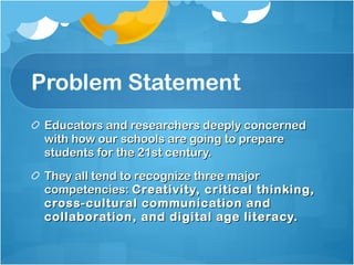 Problem Statement Educators and researchers deeply concerned with how our schools are going to prepare students for the 21st century. They all tend to recognize three major competencies:  Creativity, critical thinking, cross-cultural communication and collaboration, and digital age literacy.  