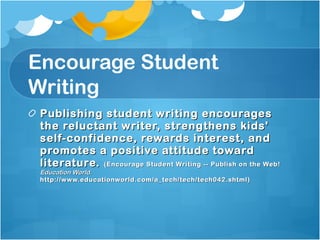Encourage Student Writing Publishing student writing encourages the reluctant writer, strengthens kids' self-confidence, rewards interest, and promotes a positive attitude toward literature.  (Encourage Student Writing -- Publish on the Web!  Education World.  http://www.educationworld.com/a_tech/tech/tech042.shtml) 