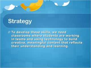 Strategy To develop these skills, we need classrooms where students are working in teams and using technology to build creative, meaningful content that reflects their understanding and learning.  