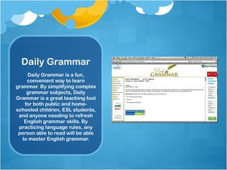 Daily Grammar Daily Grammar is a fun, convenient way to learn grammar. By simplifying complex grammar subjects, Daily Grammar is a great teaching tool for both public and home-schooled children, ESL students, and anyone needing to refresh English grammar skills. By practicing language rules, any person able to read will be able to master English grammar. 