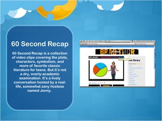 60 Second Recap 60 Second Recap is a collection of video clips covering the plots, characters, symbolism, and more of favorite classic literature for teens. But it’s not a dry, overly-academic examination. It’s a lively conversation hosted by a real-life, somewhat zany hostess named Jenny.  