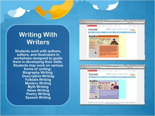 Writing With Writers Students work with authors, editors, and illustrators in workshops designed to guide them in developing their skills.  Students may work on various forms of writing:  Biography Writing  Descriptive Writing Folktale Writing Mystery Writing Myth Writing News Writing Poetry Writing Speech Writing 