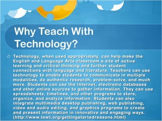 Why Teach With Technology? Technology, when used appropriately, can help make the English and Language Arts classroom a site of active learning and critical thinking and further student connections with language and literature. Teachers can use technology to enable students to communicate in multiple modalities, do authentic research, problem-solve, and much more. Students can use the Internet, electronic databases and other online sources to gather information. They can use spreadsheets, timelines, and other programs to store, organize, and analyze information. Students can also integrate multimedia desktop publishing, web publishing, video and audio editing, and graphics programs to create and present information in innovative and engaging ways. (http://www.tewt.org/gettingstartedreasons.html) 