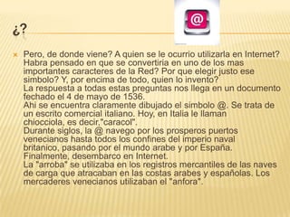 ¿?Pero, de donde viene? A quien se le ocurrio utilizarla en Internet? Habra pensado en que se convertiria en uno de los mas importantes caracteres de la Red? Por que elegir justo ese simbolo? Y, por encima de todo, quien lo invento?La respuesta a todas estas preguntas nos llega en un documento fechado el 4 de mayo de 1536. Ahise encuentra claramente dibujado el simbolo @. Se trata de un escrito comercial italiano. Hoy, en Italia le llaman chiocciola, es decir,"caracol".Durante siglos, la @ navego por los prosperos puertos venecianos hasta todos los confines del imperio naval britanico, pasando por el mundo arabe y por España. Finalmente, desembarco en Internet. La "arroba" se utilizaba en los registros mercantiles de las naves de carga que atracaban en las costas arabes y españolas. Los mercaderes venecianos utilizaban el "anfora".