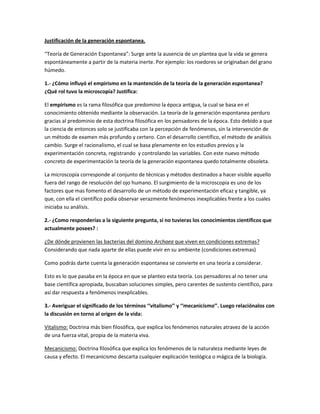 Justificación de la generación espontanea.

“Teoría de Generación Espontanea”: Surge ante la ausencia de un plantea que la vida se genera
espontáneamente a partir de la materia inerte. Por ejemplo: los roedores se originaban del grano
húmedo.

1.- ¿Cómo influyó el empirismo en la mantención de la teoría de la generación espontanea?
¿Qué rol tuvo la microscopía? Justifica:

El empirismo es la rama filosófica que predomino la época antigua, la cual se basa en el
conocimiento obtenido mediante la observación. La teoría de la generación espontanea perduro
gracias al predominio de esta doctrina filosófica en los pensadores de la época. Esto debido a que
la ciencia de entonces solo se justificaba con la percepción de fenómenos, sin la intervención de
un método de examen más profundo y certero. Con el desarrollo científico, el método de análisis
cambio. Surge el racionalismo, el cual se basa plenamente en los estudios previos y la
experimentación concreta, registrando y controlando las variables. Con este nuevo método
concreto de experimentación la teoría de la generación espontanea quedo totalmente obsoleta.

La microscopía corresponde al conjunto de técnicas y métodos destinados a hacer visible aquello
fuera del rango de resolución del ojo humano. El surgimiento de la microscopia es uno de los
factores que mas fomento el desarrollo de un método de experimentación eficaz y tangible, ya
que, con ella el científico podía observar verazmente fenómenos inexplicables frente a los cuales
iniciaba su análisis.

2.- ¿Como responderías a la siguiente pregunta, si no tuvieras los conocimientos científicos que
actualmente posees? :

¿De dónde provienen las bacterias del domino Archaea que viven en condiciones extremas?
Considerando que nada aparte de ellas puede vivir en su ambiente (condiciones extremas)

Como podrás darte cuenta la generación espontanea se convierte en una teoría a considerar.

Esto es lo que pasaba en la época en que se planteo esta teoría. Los pensadores al no tener una
base científica apropiada, buscaban soluciones simples, pero carentes de sustento científico, para
así dar respuesta a fenómenos inexplicables.

3.- Averiguar el significado de los términos ‘‘vitalismo’’ y ‘‘mecanicismo’’. Luego relaciónalos con
la discusión en torno al origen de la vida:

Vitalismo: Doctrina más bien filosófica, que explica los fenómenos naturales atravez de la acción
de una fuerza vital, propia de la materia viva.

Mecanicismo: Doctrina filosófica que explica los fenómenos de la naturaleza mediante leyes de
causa y efecto. El mecanicismo descarta cualquier explicación teológica o mágica de la biología.
 