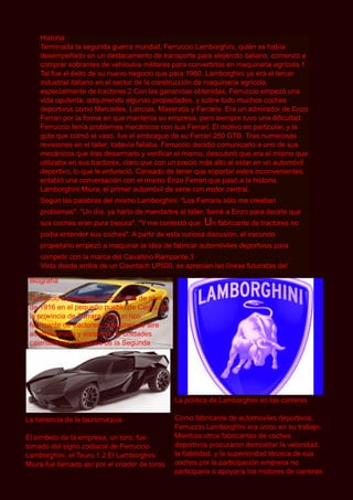 Historia
    Terminada la segunda guerra mundial, Ferruccio Lamborghini, quién se había
    desempeñado en un destacamento de transporte para elejército italiano, comenzó a
    comprar sobrantes de vehículos militares para convertirlos en maquinaria agrícola.1
    Tal fue el éxito de su nuevo negocio que para 1 960, Lamborghini ya era el tercer
    industrial italiano en el sector de la construcción de maquinaria agrícola,
    especialmente de tractores.2 Con las ganancias obtenidas, Ferruccio empezó una
    vida opulenta, adquiriendo algunas propiedades, y sobre todo muchos coches
    deportivos como Mercedes, Lancias, Maseratis y Ferraris. Era un admirador de Enzo
    Ferrari por la forma en que mantenía su empresa, pero siempre tuvo una dificultad:
    Ferruccio tenía problemas mecánicos con sus Ferrari. El motivo en particular, y la
    gota que colmó el vaso, fue el embrague de su Ferrari 250 GTB. Tras numerosas
    revisiones en el taller, todavía fallaba. Ferruccio decidió comunicarlo a uno de sus
    mecánicos que tras desarmarlo y verificar el mismo, descubrió que era el mismo que
    utilizaba en sus tractores, claro que con un precio más alto al estar en un automóvil
    deportivo, lo que le enfureció. Cansado de tener que soportar estos inconvenientes,
    entabló una conversación con el mismo Enzo Ferrari que pasó a la historia.
    Lamborghini Miura, el primer automóvil de serie con motor central.
    Según las palabras del mismo Lamborghini: "Los Ferraris sólo me creaban
    problemas". "Un día, ya harto de mandarlos al taller, llamé a Enzo para decirle que
    sus coches eran pura basura". "Y me contestó que: U n fabricante de tractores no
    podía entender sus coches". A partir de esta curiosa discusión, el iracundo
    propietario empezó a maquinar la idea de fabricar automóviles deportivos para
    competir con la marca del Cavallino Rampante.3
    Vista desde arriba de un Countach LP500, se aprecian las líneas futuristas del
 Biografía
 Ferruccio Lamborghini nació el 28 de abril
 de 1 91 6 en el pequeño pueblo de Cento, en
 la provincia de Ferrara. Fue un rico
 fabricante de tractores, máquinas de aire
 acondicionado y sistemas de unidades
 calentadoras. Después de la Segunda




                                                La política de Lamborghini en las carreras

La herencia de la tauromaquia                   Como fabricante de automóviles deportivos,
                                                Ferruccio Lamborghini era único en su trabajo.
El símbolo de la empresa, un toro, fue          Mientras otros fabricantes de coches
tomado del signo zodiacal de Ferruccio          deportivos procuraron demostrar la velocidad,
Lamborghini, el Tauro.1 2 El Lamborghini        la fiabilidad, y la superioridad técnica de sus
Miura fue llamado así por el criador de toros   coches por la participación empresa no
                                                participaría o apoyaría los motores de carreras.
 