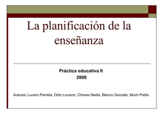 La planificación de la enseñanza Práctica educativa II  2008 Autores: Lucero Pamela, Ortiz Luciano, Chaves Nadia, Blanco Gonzalo, Much Pablo. 