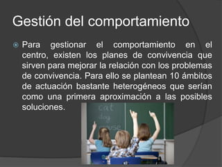 Gestión del comportamiento
   Para gestionar el comportamiento en el
    centro, existen los planes de convivencia que
    sirven para mejorar la relación con los problemas
    de convivencia. Para ello se plantean 10 ámbitos
    de actuación bastante heterogéneos que serían
    como una primera aproximación a las posibles
    soluciones.
 