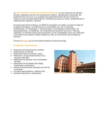 La Universidad Autónoma de Bucaramanga es una institución de carácter
privado, dedicada al servicio de la Educación Superior, debidamente reconocida. No
pretende ánimo de lucro y su propósito de engrandecimiento del ser humano se
traduce en los principios democráticos y liberales que guían su acción, propendiendo al
mejoramiento regional y nacional.
Durante estos años de labores, la UNAB ha entregado a la región y al país lo mejor de
su gestión educativa. La dinámica de su crecimiento, hoy con 12 Técnicos
Profesionales, 18 Tecnologías, 1 Preuniversitario, 22 Pregrados Profesionales, 49
Especializaciones, 10 Maestrías, 163 Programas de educación continua 1 Técnicos
Laborales, en distintas áreas del conocimiento, la han consolidado como una institución
universitaria de excelente calidad académica, líder en la formación de la dirigencia
nacional.
Conocer la historia de la Universidad Autónoma de Bucaramanga
Estatutos Corporativos
Promoción del Conocimiento científico
Reafirmación de Valores
Expansión áreas de creación y goce
Protección y el aprovechamiento de los
recursos naturales
Adaptación de estudios a las necesidades
del país
Desarrollar las facultades del trabajo
disciplinado y productivo
Cultivo de sentimientos elevados que forman
el carácter
Principios Democráticos y cátedra libre
Hombres tolerantes y respetuosos
