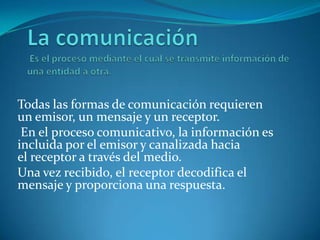 Todas las formas de comunicación requieren
un emisor, un mensaje y un receptor.
En el proceso comunicativo, la información es
incluida por el emisor y canalizada hacia
el receptor a través del medio.
Una vez recibido, el receptor decodifica el
mensaje y proporciona una respuesta.
 